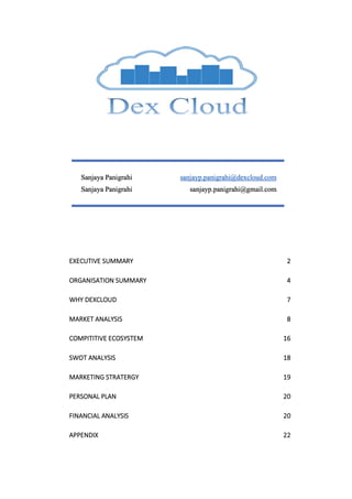 EXECUTIVE SUMMARY 2
ORGANISATION SUMMARY 4
WHY DEXCLOUD 7
MARKET ANALYSIS 8
COMPITITIVE ECOSYSTEM 16
SWOT ANALYSIS 18
MARKETING STRATERGY 19
PERSONAL PLAN 20
FINANCIAL ANALYSIS 20
APPENDIX 22
 