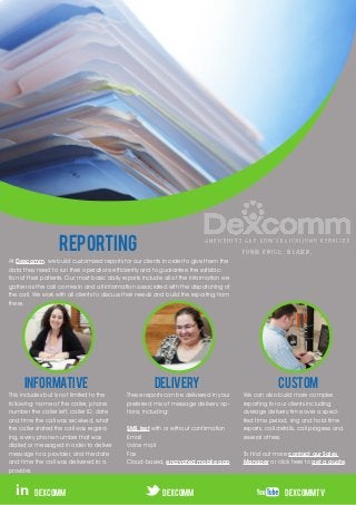REPORTING
At Dexcomm, we build customized reports for our clients in order to give them the
data they need to run their operations efficiently and to guarantee the satisfac-
tion of their patients. Our most basic daily reports include all of the information we
gather as the call comes in and all information associated with the dispatching of
the call. We work with all clients to discuss their needs and build the reporting from
there.




      INFORMATIVE                                       Delivery                                       CUSTOM
This includes but is not limited to the      These reports can be delivered in your      We can also build more complex
following: name of the caller, phone         preferred mix of message delivery op-       reporting for our clients including
number the caller left, caller ID, date      tions; including:                           average delivery time over a speci-
and time the call was received, what                                                     fied time period, ring and hold time
the caller stated the call was regard-       SMS text with or without confirmation       reports, call details, call progress and
ing, every phone number that was             Email                                       several others.
dialed or messaged in order to deliver       Voice mail
message to a provider, and the date          Fax                                         To find out more contact our Sales
and time the call was delivered to a         Cloud-based, encrypted mobile app           Manager or click here to get a quote.
provider.


  in      dexcomm                                          DEXCOMM                                       DEXCOMMTV
 