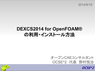 2014/9/16　 
DEXCS2014 for OpenFOAM® 
の利用・インストール方法 
オープンCAEコンサルタント 
OCSE^2　代表　野村悦治 
 