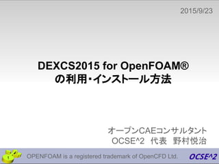 DEXCS2015 for OpenFOAM®
の利用・インストール方法
オープンCAEコンサルタント
OCSE^2　代表　野村悦治
2015/9/23　
1 OPENFOAM is a registered trademark of OpenCFD Ltd.
 