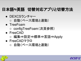 日本語⇆英語　切替対応アプリと切替方法
● DEXCSランチャー
○ 自動（ベース環境と連動）
● TreeFoam
○ configTreeFoam（次頁参照）
● FreeCAD
○ 編集⇒設定⇒標準⇒言語⇒Apply
● FreeCADマクロ
○ 自動（ベース環境と連動）
10
 