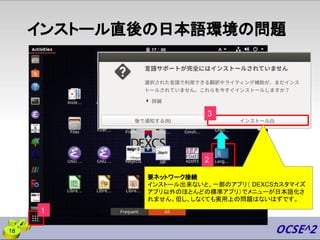 インストール直後の日本語環境の問題
18
1
2
要ネットワーク接続
インストール出来ないと、一部のアプリ（ DEXCSカスタマイズ
アプリ以外のほとんどの標準アプリ）でメニューが日本語化さ
れません。但し、しなくても実用上の問題はないはずです。
3
 