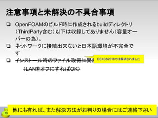 ❏ OpenFOAMのビルド時に作成されるbuildディレクトリ
（ThirdParty含む）以下は収録してありません（容量オー
バーの為）。
❏ ネットワークに接続出来ないと日本語環境が不完全で
す
❏ インストール時のファイル取得に異常に時間がかかる
（LANをオフにすればOK）
19
注意事項と未解決の不具合事項
他にも有れば、また解決方法がお判りの場合にはご連絡下さい
DEXCS2018では解消されました
 