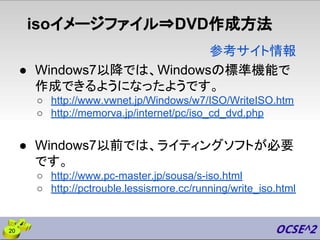 isoイメージファイル⇒DVD作成方法
● Windows7以降では、Windowsの標準機能で
作成できるようになったようです。
○ http://www.vwnet.jp/Windows/w7/ISO/WriteISO.htm
○ http://memorva.jp/internet/pc/iso_cd_dvd.php
● Windows7以前では、ライティングソフトが必要
です。
○ http://www.pc-master.jp/sousa/s-iso.html
○ http://pctrouble.lessismore.cc/running/write_iso.html
参考サイト情報
20
 