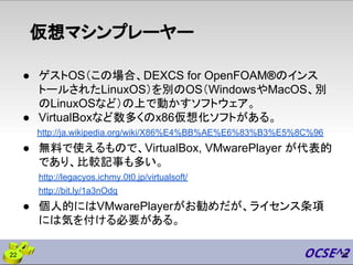 仮想マシンプレーヤー
● ゲストOS（この場合、DEXCS for OpenFOAM®のインス
トールされたLinuxOS）を別のOS（WindowsやMacOS、別
のLinuxOSなど）の上で動かすソフトウェア。
● VirtualBoxなど数多くのx86仮想化ソフトがある。
http://ja.wikipedia.org/wiki/X86%E4%BB%AE%E6%83%B3%E5%8C%96
● 無料で使えるもので、VirtualBox, VMwarePlayer が代表的
であり、比較記事も多い。
http://legacyos.ichmy.0t0.jp/virtualsoft/
http://bit.ly/1a3nOdq
● 個人的にはVMwarePlayerがお勧めだが、ライセンス条項
には気を付ける必要がある。
2222
 