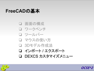 FreeCADの基本
❏ 画面の構成
❏ ワークベンチ
❏ ツールバー
❏ マウスの使い方
❏ 3Dモデル作成法
❏ インポート / エクスポート
❏ DEXCS カスタマイズメニュー
33
 
