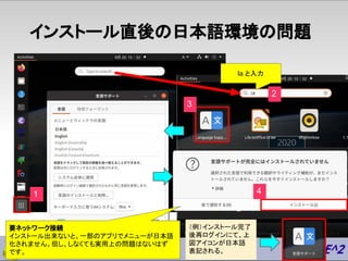 インストール直後の日本語環境の問題
1
2
3
17
要ネットワーク接続
インストール出来ないと、一部のアプリでメニューが日本語
化されません。但し、しなくても実用上の問題はないはず
です。
la と入力
4
（例）インストール完了
後再ログイ...