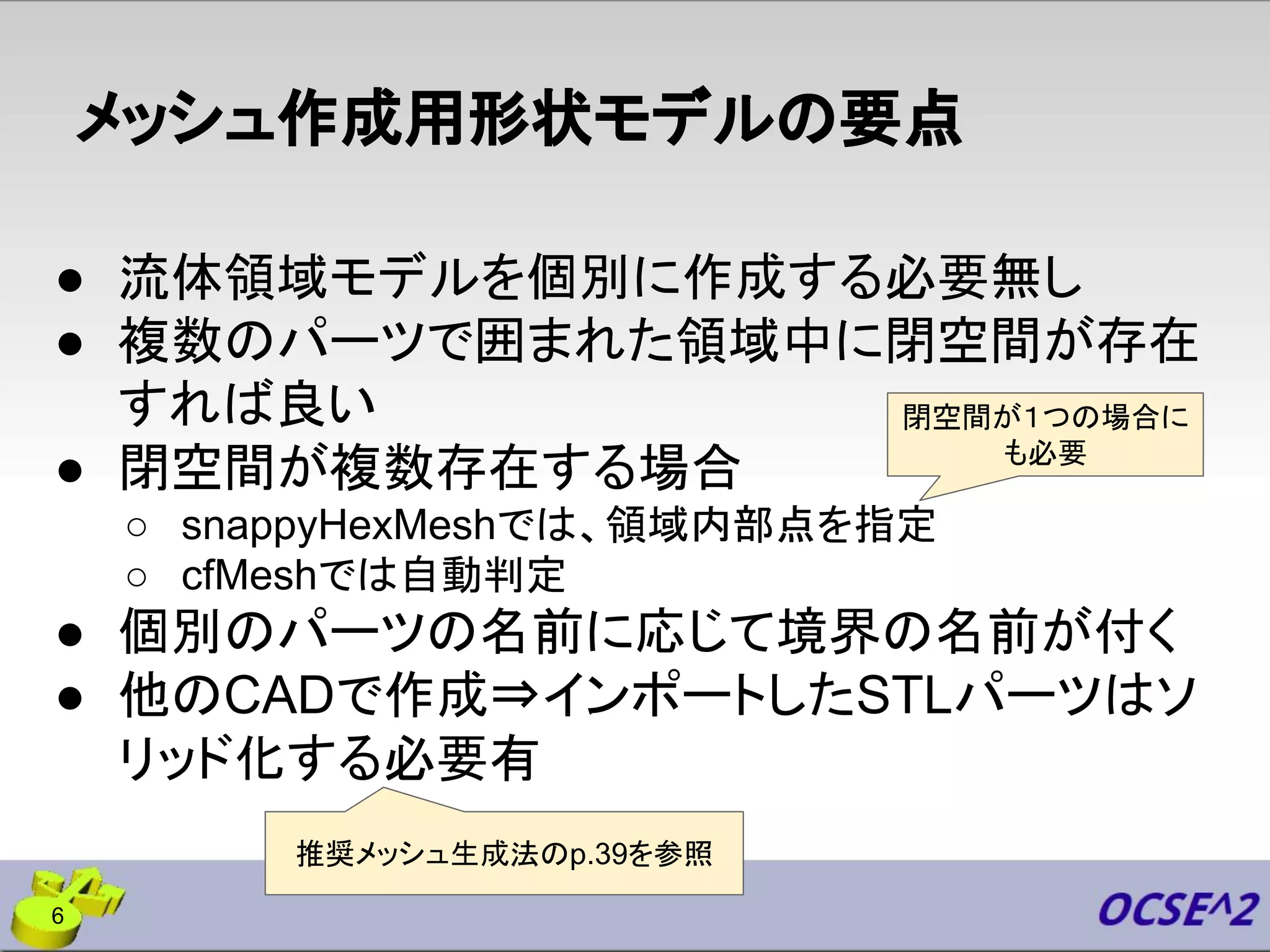 メッシュ作成用形状モデルの要点
● 流体領域モデルを個別に作成する必要無し
● 複数のパーツで囲まれた領域中に閉空間が存在
すれば良い
● 閉空間が複数存在する場合
○ snappyHexMeshでは、領域内部点を指定
○ cfMeshでは自動判定
● 個別のパーツの名前に応じて境界の名前が付く
● 他のCADで作成⇒インポートしたSTLパーツはソ
リッド化する必要有
6
閉空間が１つの場合に
も必要
推奨メッシュ生成法のp.39を参照
 