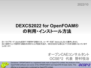DEXCS2022 for OpenFOAM®
の利用・インストール方法
オープンCAEコンサルタント
OCSE^2 代表 野村悦治
2022/10
Disclaimer: OPENFOAM ® is a registered trade mark of OpenCFD Limited, the producer of the
OpenFOAM software and owner of the OPENFOAM ® and OpenCFD ® trade marks. This
offering is not approved or endorsed by OpenCFD Limited.
1
注1：ライブモード（ubuntuを試す）で使用する場合には、ユーザー名を「 dexcs」としないと動作しません
注2：仮想マシンで使用する場合の共有フォルダ設定方法が、 DEXCS2021以前と比べて大きく変更になっています
（p.36〜41）
 