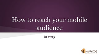 How to reach your mobile 
audience 
in 2015 
 