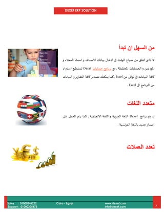 DEXEF ERP SOLUTION
Sales : 01000246222
Support : 01000205673
Cairo - Egypt www.dexef.com
info@dexef.com 7
‫تبدأ‬ ‫ان‬ ‫السهل‬ ‫من‬
‫و‬ ‫العمالء‬ ‫اسماء‬ ‫و‬ ‫الاصناف‬ ‫بيانات‬ ‫ادخال‬ ‫فى‬ ‫الوقت‬ ‫ضياع‬ ‫من‬ ‫لقلق‬ ‫داعى‬ ‫ال‬
‫الح‬‫و‬ ‫املوردين‬‫املختلطة‬ ‫سابات‬,‫مع‬‫بر‬‫ن‬‫حسابات‬ ‫امج‬Dexef‫اد‬‫ر‬‫استي‬ ‫تستطيع‬
‫من‬ ‫ثوانى‬ ‫فى‬ ‫البيانات‬ ‫كافة‬Excel,‫البيانات‬‫و‬‫التقارير‬ ‫كافة‬‫تصدير‬ ‫يمكنك‬ ‫كما‬
‫الى‬ ‫البرنامج‬ ‫من‬Excel.
‫اللغات‬ ‫متعدد‬
‫امج‬‫ر‬‫ب‬ ‫تدعم‬Dexef‫الانجليزية‬ ‫اللغة‬ ‫و‬ ‫العربية‬ ‫اللغة‬,‫على‬ ‫العمل‬ ‫يتم‬ ‫كما‬
‫الفرنسية‬ ‫باللغة‬ ‫جديد‬‫اصدار‬.
‫تعدد‬‫العمالت‬
 