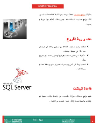 DEXEF ERP SOLUTION
Sales : 01000246222
Support : 01000205673
Cairo - Egypt www.dexef.com
info@dexef.com 8
‫الن‬ ‫ا‬‫ر‬‫نظ‬‫امج‬‫ر‬‫ب‬‫محاسبة‬Dexef‫ق‬‫السو‬ ‫متطلبات‬ ‫كافة‬ ‫لتلبية‬ ‫تصميمها‬ ‫تم‬
‫امج‬‫ر‬‫ب‬ ‫لذلك‬‫حسابات‬Dexef‫عرب‬ ‫سواء‬ ‫العالم‬ ‫عمالت‬ ‫جميع‬ ‫تدعم‬‫او‬ ‫ية‬
‫اجنبية‬.
‫الفروع‬ ‫ربط‬ ‫و‬ ‫تعدد‬
‫تمكنك‬‫امج‬‫ر‬‫ب‬‫حسابات‬Dexef‫علي‬ ‫فرع‬ ‫كل‬ ‫بيانات‬ ‫تسجيل‬ ‫من‬
‫ببياناته‬ ‫مستقل‬ ‫فرع‬ ‫كل‬ ، ‫حدا‬.
‫الفروع‬ ‫لكل‬ ‫شاملة‬‫تقارير‬‫أو‬ ‫فرع‬ ‫لكل‬ ‫مستقلة‬‫تقارير‬ ‫عمل‬ ‫امكانية‬
ً
‫معا‬.
‫و‬ ‫كاملة‬ ‫بدقة‬ ‫ادارتهم‬ ‫و‬ ‫البعض‬ ‫ببعضها‬ ‫الفروع‬ ‫كل‬ ‫ربط‬ ‫امكانية‬
‫ت‬ ‫سهولة‬‫امة‬.
‫البيانات‬ ‫قاعدة‬
‫امج‬‫ر‬‫ب‬ ‫تقوم‬‫حسابات‬‫شركة‬‫ديكسيف‬‫تم‬ ‫متميزة‬ ‫بيانات‬ ‫قاعدة‬ ‫على‬
‫بواسطة‬ ‫انشاؤها‬SQL Server‫و‬‫تتميز‬‫الاشياء‬ ‫من‬ ‫بالعديد‬:-
 