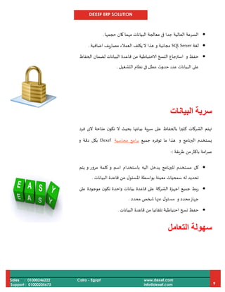 DEXEF ERP SOLUTION
Sales : 01000246222
Support : 01000205673
Cairo - Egypt www.dexef.com
info@dexef.com 9
‫حجمها‬ ‫كان‬ ‫مهما‬ ‫البيانات‬ ‫معالجة‬ ‫فى‬ ‫جدا‬ ‫العالية‬ ‫السرعة‬.
‫لغة‬SQLServer‫و‬ ‫مجانية‬‫ال‬ ‫هذا‬‫اضافية‬ ‫يف‬‫ر‬‫مصا‬ ‫العمالء‬ ‫يكلف‬.
‫حف‬‫و‬ ‫ظ‬‫الحفاظ‬ ‫لضمان‬ ‫البيانات‬ ‫قاعدة‬ ‫من‬ ‫الاحتياطية‬ ‫النسخ‬ ‫استرجاع‬
‫التشغيل‬ ‫نظام‬ ‫فى‬ ‫عطل‬ ‫حدوث‬ ‫عند‬ ‫البيانات‬ ‫على‬.
‫س‬‫البيانات‬ ‫رية‬
‫فرد‬ ‫الى‬ ‫متاحة‬ ‫ن‬‫تكو‬ ‫ال‬ ‫بحيث‬ ‫بيانتها‬ ‫ية‬‫ر‬‫س‬ ‫على‬ ‫بالحفاظ‬ ‫ا‬‫ر‬‫كثي‬ ‫الشركات‬ ‫تهتم‬
‫و‬ ‫البرنامج‬ ‫يستخدم‬‫جميع‬ ‫توفره‬ ‫ما‬ ‫هذا‬‫امج‬‫ر‬‫ب‬‫محاسبة‬Dexef‫و‬ ‫دقة‬ ‫بكل‬
‫طريقة‬ ‫من‬‫باكثر‬ ‫امة‬‫ر‬‫ص‬:-
‫يتم‬ ‫و‬ ‫مرور‬ ‫كلمة‬ ‫و‬ ‫اسم‬ ‫باستخدام‬ ‫اليه‬ ‫يدخل‬ ‫للبرنامج‬ ‫مستخدم‬ ‫كل‬
‫البيانات‬ ‫قاعدة‬ ‫عن‬ ‫ل‬‫املسئو‬ ‫بواسطة‬ ‫معينة‬ ‫سمحيات‬ ‫له‬ ‫تحديد‬.
‫اجه‬ ‫جميع‬ ‫ربط‬‫واحد‬ ‫بيانات‬ ‫قاعدة‬ ‫على‬ ‫الشركة‬ ‫زة‬‫ة‬‫موجود‬ ‫ن‬‫تكو‬‫ة‬‫على‬
‫و‬ ‫محدد‬‫جهاز‬‫م‬‫محدد‬ ‫شخص‬ ‫عنها‬ ‫ل‬‫سئو‬.
‫البيانات‬ ‫قاعدة‬ ‫من‬ ‫تلقائيا‬ ‫احتياطية‬ ‫نسخ‬ ‫حفظ‬.
‫س‬‫التعامل‬ ‫هولة‬
 