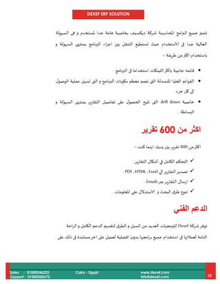 DEXEF ERP SOLUTION
Sales : 01000246222
Support : 01000205673
Cairo - Egypt www.dexef.com
info@dexef.com 10
‫امج‬‫ر‬‫الب‬ ‫جميع‬ ‫تتميز‬‫املحاسبية‬‫شركة‬‫ديكسيف‬‫ملستخدم‬ ‫جدا‬ ‫هامة‬ ‫بخاصية‬‫السهولة‬ ‫هى‬ ‫و‬
‫و‬ ‫السهولة‬ ‫بمنتهى‬ ‫البرنامج‬ ‫اء‬‫ز‬‫اج‬ ‫بين‬ ‫التنقل‬ ‫تستطيع‬ ‫حيث‬ ‫الاستخدام‬ ‫فى‬ ‫جدا‬ ‫العالية‬
‫ط‬ ‫من‬‫اكثر‬ ‫باستخدام‬‫ريقة‬:-
‫البرنامج‬ ‫فى‬ ‫استخداما‬ ‫اللينكات‬‫باكثر‬ ‫جانبية‬ ‫قائمه‬.
‫ل‬‫الوصو‬ ‫عملية‬ ‫تسهل‬ ‫التى‬‫و‬ ‫البرنامج‬ ‫مكونات‬ ‫معظم‬ ‫تضم‬ ‫التى‬ ‫املنسدلة‬ ‫العليا‬ ‫القوائم‬
‫جزء‬ ‫كل‬ ‫الى‬.
‫خاصية‬drill down‫و‬ ‫السهولة‬ ‫بمنتهى‬ ‫التقارير‬ ‫تفاصيل‬ ‫على‬ ‫ل‬‫الحصو‬ ‫تتيح‬ ‫التى‬
‫البساطة‬.
‫من‬ ‫اكثر‬066‫تقرير‬
‫اكثر‬‫من‬000‫كنت‬ ‫اينما‬ ‫يديك‬ ‫بين‬‫تقرير‬:-
‫ير‬‫ر‬‫التقا‬ ‫أشكال‬ ‫في‬ ‫الكامل‬ ‫التحكم‬.
‫الي‬‫التقارير‬‫تصدير‬PDF ,HTML ,Excel.
‫عبر‬‫التقارير‬ ‫ارسال‬Emails.
‫و‬ ‫البحث‬ ‫ق‬‫طر‬ ‫تنوع‬‫املعلومات‬ ‫علي‬ ‫الاستدالل‬.
‫الفني‬ ‫الدعم‬
‫شركة‬‫توفر‬Dexef‫ال‬‫و‬ ‫السبل‬ ‫من‬ ‫العديد‬ ‫للبرمجيات‬‫الدع‬ ‫لتقديم‬ ‫ق‬‫طر‬‫اح‬‫ر‬‫ال‬‫و‬ ‫الكامل‬ ‫م‬‫ة‬
‫على‬ ‫ذلك‬ ‫فى‬ ‫مستندة‬‫اخر‬ ‫على‬ ‫لعميل‬ ‫افضلية‬ ‫ن‬‫بدو‬ ‫امجها‬‫ر‬‫ب‬ ‫جميع‬ ‫استخدام‬ ‫فى‬ ‫لعمالئها‬ ‫التامة‬
 
