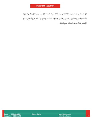 DEXEF ERP SOLUTION
Sales : 01000246222
Support : 01000205673
Cairo - Egypt www.dexef.com
info@dexef.com 12
‫امج‬‫ر‬‫ب‬ ‫فلسفة‬ ‫ان‬‫حسابات‬Dexef‫الدورة‬ ‫تكامل‬ ‫يحقق‬ ‫بما‬ ‫املؤسسة‬ ‫اقسام‬ ‫اء‬‫ز‬‫اج‬ ‫كافة‬ ‫ربط‬ ‫هى‬
‫و‬ ‫للمعلومات‬ ‫الصحيح‬ ‫التوقتيت‬ ‫و‬ ‫الدقة‬ ‫هما‬ ‫و‬ ‫جدا‬ ‫هامين‬ ‫عنصرين‬‫يوفر‬ ‫مما‬ ‫بينهم‬ ‫املستندية‬
‫املستم‬‫تامة‬ ‫بسرية‬ ‫اعمالك‬ ‫تدفق‬ ‫خالل‬‫ر‬.
 