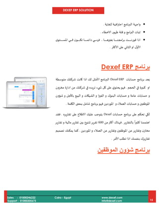 DEXEF ERP SOLUTION
Sales : 01000246222
Support : 01000205673
Cairo - Egypt www.dexef.com
info@dexef.com 15
‫و‬‫ا‬‫للغاية‬ ‫افية‬‫ر‬‫احت‬ ‫البرنامج‬ ‫جهة‬.
‫و‬ ‫امج‬‫ر‬‫الب‬ ‫ثبات‬‫الاخطاء‬ ‫ظهور‬ ‫قلة‬.
‫دا‬‫د‬‫د‬‫د‬‫د‬‫د‬‫د‬‫د‬‫د‬‫د‬‫د‬‫د‬‫د‬‫د‬‫د‬‫د‬‫د‬‫د‬‫د‬‫د‬‫ه‬‫بغير‬ ‫دا‬‫د‬‫د‬‫د‬‫د‬‫د‬‫د‬‫د‬‫د‬‫د‬‫د‬‫د‬‫د‬‫د‬‫د‬‫د‬‫د‬‫د‬‫د‬‫د‬‫ن‬‫امج‬‫ر‬‫ب‬ ‫دت‬‫د‬‫د‬‫د‬‫د‬‫د‬‫د‬‫د‬‫د‬‫د‬‫د‬‫د‬‫د‬‫د‬‫د‬‫د‬‫د‬‫د‬‫د‬‫د‬‫ن‬‫قور‬ ‫اذا‬..‫ى‬‫دتو‬‫د‬‫د‬‫د‬‫د‬‫د‬‫د‬‫د‬‫د‬‫د‬‫د‬‫د‬‫د‬‫د‬‫د‬‫د‬‫د‬‫د‬‫د‬‫د‬‫د‬‫س‬‫امل‬ ‫دي‬‫د‬‫د‬‫د‬‫د‬‫د‬‫د‬‫د‬‫د‬‫د‬‫د‬‫د‬‫د‬‫د‬‫د‬‫د‬‫د‬‫د‬‫د‬‫د‬‫ف‬ ‫ن‬‫دو‬‫د‬‫د‬‫د‬‫د‬‫د‬‫د‬‫د‬‫د‬‫د‬‫د‬‫د‬‫د‬‫د‬‫د‬‫د‬‫د‬‫د‬‫د‬‫د‬‫ك‬‫ت‬ ‫دا‬‫د‬‫د‬‫د‬‫د‬‫د‬‫د‬‫د‬‫د‬‫د‬‫د‬‫د‬‫د‬‫د‬‫د‬‫د‬‫د‬‫د‬‫د‬‫د‬‫م‬‫دائ‬ ‫دي‬‫د‬‫د‬‫د‬‫د‬‫د‬‫د‬‫د‬‫د‬‫د‬‫د‬‫د‬‫د‬‫د‬‫د‬‫د‬‫د‬‫د‬‫د‬‫د‬‫ه‬‫ف‬
‫ألاكثر‬ ‫على‬ ‫الثاني‬‫او‬ ‫ل‬‫ألاو‬.
‫برنامج‬Dexef ERP
‫نامج‬‫ر‬‫ب‬ ‫يعد‬‫حسابات‬Dexef ERP‫متوسطة‬ ‫شركتك‬ ‫كانت‬ ‫اذا‬ ‫لك‬ ‫ألامثل‬ ‫البرنامج‬
‫او‬‫الحجم‬ ‫في‬ ‫كبيرة‬.‫شركت‬ ‫في‬ ‫تريده‬ ‫يء‬ ‫ش‬ ‫كل‬ ‫على‬ ‫ي‬‫يحتو‬‫فهو‬‫مخزون‬ ‫ادارة‬ ‫من‬ ‫ك‬
‫و‬‫و‬ ‫البنوك‬ ‫حسابات‬ ‫و‬ ‫عامة‬ ‫حسابات‬‫ا‬‫ز‬‫الفي‬‫الشيكات‬ ‫و‬‫باألجل‬ ‫البيع‬ ‫و‬‫و‬‫ش‬‫ؤ‬‫ون‬
‫امل‬‫وظفين‬‫و‬ ‫العمالء‬ ‫حسابات‬‫و‬‫الكلمة‬ ‫بمعنى‬ ‫شامل‬ ‫نامج‬‫ر‬‫ب‬‫فهو‬ ‫املوردين‬.
‫حسابات‬ ‫برنامج‬ ‫على‬ ‫تحكم‬ ‫لكي‬Dexef‫تقاريره‬ ‫على‬ ‫الاطالع‬ ‫عليك‬ ‫يتوجب‬.‫فقد‬
‫بالتقارير‬
ً
‫ا‬‫ر‬‫كثي‬ ‫اهتممنا‬.‫ف‬‫من‬‫أكثر‬ ‫هناك‬000‫و‬ ‫مالية‬‫تقارير‬ ‫بين‬ ‫تتنوع‬‫تقرير‬‫تقارير‬
‫املوردين‬ ‫و‬ ‫العمالء‬ ‫عن‬‫وتقارير‬ ‫املوظفين‬ ‫عن‬‫وتقارير‬ ‫ن‬‫مخاز‬.‫تصميم‬ ‫يمكنك‬ ‫كما‬
‫ألامر‬ ‫تطلب‬ ‫اذا‬ ‫بنفسك‬ ‫تقاريرك‬.
‫برنامج‬‫ش‬‫ؤ‬‫ون‬‫ال‬‫موظفين‬
 