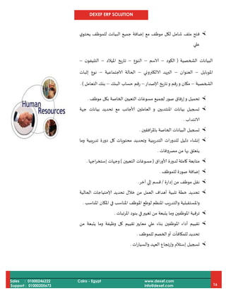 DEXEF ERP SOLUTION
Sales : 01000246222
Support : 01000205673
Cairo - Egypt www.dexef.com
info@dexef.com 16
‫ملف‬ ‫فتح‬‫ي‬‫يحتو‬ ‫للموظف‬ ‫البيانت‬ ‫جميع‬ ‫إضافة‬ ‫مع‬ ‫موظف‬ ‫لكل‬ ‫شامل‬
‫علي‬
‫الشخصية‬ ‫البيانات‬(‫الكود‬–‫الاسم‬–‫النوع‬–‫امليالد‬ ‫تاريخ‬–‫ن‬‫التليفو‬–
‫املوبايل‬–‫العنوان‬–‫الالكتروني‬ ‫البريد‬–‫الاجتماعية‬ ‫الحالة‬–‫إثبات‬ ‫نوع‬
‫الشخصية‬–‫إلاصدار‬ ‫تاريخ‬‫و‬ ‫رقم‬‫و‬ ‫مكان‬–‫البنك‬ ‫حساب‬ ‫رقم‬–‫ال‬ ‫بنك‬‫تعامل‬. )
‫موظف‬ ‫بكل‬ ‫الخاصة‬ ‫التعيين‬ ‫مسوغات‬ ‫لجميع‬ ‫صور‬ ‫إرفاق‬‫و‬ ‫تحميل‬.
‫جهة‬ ‫بيانات‬ ‫تحديد‬ ‫مع‬ ‫ألاجانب‬ ‫العاملين‬ ‫و‬ ‫املنتدبين‬ ‫بيانات‬ ‫تسجيل‬
‫الانتداب‬.
‫افقين‬‫ر‬‫بامل‬ ‫الخاصة‬ ‫البيانات‬ ‫تسجيل‬.
‫وما‬ ‫تدريبية‬ ‫دورة‬ ‫كل‬ ‫محتويات‬ ‫وتحديد‬ ‫التدريبية‬ ‫للدورات‬ ‫دليل‬ ‫إنشاء‬
‫مصرو‬ ‫من‬ ‫بها‬ ‫يتعلق‬‫فات‬.
‫ألاوراق‬ ‫لدورة‬ ‫كاملة‬ ‫متابعة‬(‫التعيين‬ ‫مسوغات‬)‫اجها‬‫ر‬‫إستخ‬ ‫وجهات‬.
‫للموظف‬ ‫صورة‬ ‫إضافة‬.
‫إدارة‬ ‫من‬ ‫موظف‬ ‫نقل‬/‫آخر‬ ‫إلي‬ ‫قسم‬.
‫الحالية‬ ‫إلاحتياجات‬ ‫تحديد‬ ‫خالل‬ ‫من‬ ‫العمل‬ ‫أهداف‬ ‫تلبية‬ ‫خطة‬ ‫تحديد‬
‫املناسب‬ ‫املكان‬ ‫في‬ ‫املناسب‬ ‫املوظف‬ ‫لوظع‬ ‫املنظم‬ ‫والتدريب‬ ‫واملستقبلية‬.
‫تر‬‫املرتبات‬ ‫بنود‬ ‫في‬‫تغيير‬ ‫من‬ ‫يتبعة‬ ‫وما‬ ‫املوظفين‬ ‫قية‬.
‫من‬ ‫يتبعة‬ ‫وما‬ ‫وظيفة‬ ‫كل‬ ‫تقييم‬ ‫معايير‬ ‫علي‬ ‫بناء‬ ‫املوظفين‬ ‫أداء‬ ‫تقييم‬
‫للموظف‬ ‫الخصم‬‫أو‬ ‫للمكافأت‬ ‫تحديد‬.
‫ات‬‫ر‬‫والسيا‬ ‫العهد‬ ‫تجاع‬‫ر‬‫وإ‬ ‫إستالم‬ ‫تسجيل‬.
 