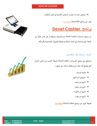 DEXEF ERP SOLUTION
Sales : 01000246222
Support : 01000205673
Cairo - Egypt www.dexef.com
info@dexef.com 17
‫املركبات‬ ‫ورخص‬ ‫الخاصة‬ ‫الرخص‬ ‫تجديد‬ ‫اءات‬‫ر‬‫إج‬ ‫تسجيل‬.
‫برنامج‬ ‫عن‬ ‫ملزيد‬DexefERP‫هنا‬ ‫اضغط‬.
‫برنامج‬Dexef Cashier
‫برنامج‬ ‫ان‬‫حسابات‬Dexef Cashier‫و‬ ‫بسهولة‬ ‫تصميمه‬ ‫تم‬‫عالي‬ ‫قدر‬ ‫على‬‫ة‬‫من‬
‫اعمالك‬ ‫اتمام‬ ‫في‬ ‫يساعدك‬ ‫حتى‬ ‫الدقة‬‫و‬‫تقاريرك‬ ‫معرفة‬‫دقة‬ ‫بكل‬ ‫املحاسبية‬.
‫بكل‬ ‫أرباحك‬ ‫أعرف‬‫ال‬‫تف‬‫ا‬‫صيل‬
‫الحسابات‬ ‫برنامج‬ ‫مع‬ ‫تستطيع‬Dexef Cashier‫الارباح‬ ‫تقارير‬ ‫من‬ ‫العديد‬ ‫معرفة‬
‫طريق‬ ‫عن‬ ‫ذلك‬‫و‬ ‫شركتك‬‫سير‬ ‫خط‬ ‫لك‬ ‫توضح‬ ‫التي‬:-
‫الدخل‬ ‫قائمة‬
‫اليوم‬‫أخر‬ ‫في‬ ‫الربح‬
‫صنف‬ ‫من‬ ‫الربح‬
‫عميل‬ ‫من‬ ‫الربح‬
‫فاتورة‬ ‫من‬ ‫الربح‬
‫مورد‬ ‫من‬ ‫الربح‬
‫ملعر‬‫برنامج‬ ‫عن‬ ‫املزيد‬ ‫فة‬DexefCashier‫هنا‬ ‫اضغط‬
 