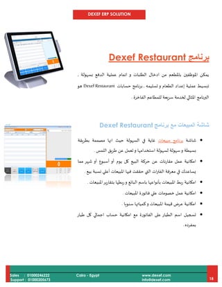 DEXEF ERP SOLUTION
Sales : 01000246222
Support : 01000205673
Cairo - Egypt www.dexef.com
info@dexef.com 18
‫برنامج‬Dexef Restaurant
‫بسهولة‬ ‫الدفع‬ ‫عملية‬ ‫اتمام‬ ‫و‬ ‫الطلبات‬ ‫ادخال‬ ‫من‬ ‫باملطعم‬ ‫املوظفين‬ ‫يمكن‬,
‫إعدا‬ ‫عملية‬ ‫تبسيط‬‫تسليمه‬ ‫و‬ ‫الطعام‬ ‫د‬,‫برنامج‬‫حسابات‬Dexef Restaurant‫هو‬
‫الفاخرة‬ ‫للمطاعم‬ ‫سريعة‬ ‫لخدمة‬ ‫املثالي‬ ‫البرنامج‬.
‫شاشة‬‫المبيعات‬‫مع‬‫برنامج‬Dexef Restaurant
‫شاشة‬‫برنامج‬‫مبيعات‬‫بطريقة‬ ‫مصممة‬ ‫انها‬ ‫حيث‬ ‫السهولة‬ ‫في‬ ‫غاية‬
‫بسي‬‫اللمس‬ ‫طريق‬ ‫عن‬ ‫تعمل‬‫و‬ ‫استخدامها‬ ‫لسهولة‬ ‫سهولة‬‫و‬ ‫طة‬.
‫مما‬ ‫شهر‬ ‫أو‬ ‫أسبوع‬ ‫أو‬ ‫يوم‬ ‫كل‬ ‫البيع‬ ‫حركة‬ ‫عن‬ ‫مقارنات‬ ‫عمل‬ ‫امكانية‬
‫بيع‬ ‫نسبة‬ ‫أعلي‬ ‫املبيعات‬ ‫فيها‬ ‫حققت‬ ‫التي‬ ‫ات‬‫ر‬‫الفت‬ ‫معرفة‬ ‫في‬ ‫يساعدك‬.
‫املبيعات‬‫بتقارير‬ ‫بطها‬‫ر‬‫و‬ ‫البائع‬ ‫باسم‬ ‫بأنواعها‬ ‫املبيعات‬ ‫ربط‬ ‫امكانية‬.
‫عم‬ ‫امكانية‬‫املبيعات‬ ‫فاتورة‬ ‫علي‬ ‫خصومات‬ ‫ل‬.
‫سنويا‬ ‫كمياتها‬‫و‬ ‫املبيعات‬ ‫قيمة‬ ‫عرض‬ ‫امكانية‬.
‫طيار‬ ‫كل‬ ‫اجمالي‬ ‫حساب‬ ‫امكانية‬ ‫مع‬ ‫الفاتورة‬ ‫على‬ ‫الطيار‬ ‫اسم‬ ‫تسجيل‬
‫بمفرده‬.
 