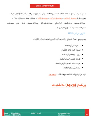 DEXEF ERP SOLUTION
Sales : 01000246222
Support : 01000205673
Cairo - Egypt www.dexef.com
info@dexef.com 20
‫نامج‬‫ر‬‫ب‬
ً
‫خصيصا‬ ‫صمم‬‫حسابات‬Dexef‫و‬ ‫املصانع‬ ‫إلدارة‬ ‫التكاليف‬‫و‬ ‫للمصانع‬‫إلانتاجية‬ ‫الطبيعة‬‫ذو‬ ‫الشركات‬‫حيث‬
‫على‬ ‫ى‬‫يحتو‬(‫ال‬ ‫محاسبة‬‫تكاليف‬–‫الشركات‬ ‫محاسبة‬–‫املالية‬ ‫محاسبة‬–‫عامة‬ ‫حسابات‬–‫عمالء‬ ‫حسابات‬–
‫موردين‬ ‫حسابات‬–‫قبض‬ ‫اوراق‬–‫دفع‬ ‫اوراق‬–‫مشتريات‬ ‫حسابات‬–‫مبيعات‬ ‫حسابات‬–‫بنوك‬–‫ن‬‫خز‬–‫مصروفات‬
–‫ادات‬‫ر‬‫اي‬–‫تقسيط‬–‫ش‬‫ؤ‬‫ون‬‫املوظفين‬. )
‫التكلفة‬ ‫مراكز‬ ‫تقارير‬
‫برنامج‬ ‫يضم‬Dexef‫التكلفة‬‫اكز‬‫ر‬‫بم‬ ‫الخاصة‬‫التقارير‬ ‫كافة‬ ‫التكاليف‬‫و‬ ‫للمصانع‬:-
‫التكلفة‬‫اكز‬‫ر‬‫م‬ ‫مصفوفة‬.
‫التكلفة‬‫اكز‬‫ر‬‫مل‬ ‫العام‬ ‫ألاستاذ‬.
‫التكلفة‬‫اكز‬‫ر‬‫م‬ ‫اجعة‬‫ر‬‫م‬ ‫ان‬‫ز‬‫مي‬.
‫التكلفة‬‫اكز‬‫ر‬‫مل‬ ‫التقديرية‬ ‫املوازنة‬.
‫التكلفة‬‫اكز‬‫ر‬‫مل‬ ‫الختامية‬ ‫القوائم‬‫تقرير‬.
‫التكلفة‬‫اكز‬‫ر‬‫م‬ ‫بين‬ ‫مقارنة‬.
‫برنامج‬ ‫عن‬ ‫ملزيد‬Dexef‫التكاليف‬‫و‬ ‫للمصانع‬‫هنا‬ ‫اضغط‬
‫برنامج‬Dexef‫لإلنشاءات‬
 