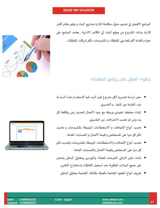 DEXEF ERP SOLUTION
Sales : 01000246222
Support : 01000205673
Cairo - Egypt www.dexef.com
info@dexef.com 21
‫كامل‬ ‫نظام‬‫توفير‬ ‫و‬ ‫البناء‬ ‫يع‬‫ر‬‫مشا‬ ‫إلدارة‬ ‫متكاملة‬ ‫ل‬‫حلو‬ ‫تقديم‬ ‫في‬ ‫ألافضل‬ ‫البرنامج‬
‫الادارية‬ ‫املكاتب‬ ‫الي‬ ‫البناء‬ ‫موقع‬ ‫من‬ ‫املشروع‬ ‫بيانات‬ ‫إلدارة‬,‫علي‬ ‫البرنامج‬ ‫يعتمد‬
‫و‬ ‫خبرة‬‫و‬ ‫املقاوالت‬ ‫ملحاسبي‬‫أكبر‬ ‫كفاءة‬‫شركات‬‫بأكبر‬ ‫املشروعات‬‫املقاوالت‬.
‫ﺧﻄﻮ‬‫ا‬ ‫ات‬‫ﺑﺮﻧﺎﻣﺞ‬ ‫ﻋﻠﻰ‬ ‫ﻟﻌﻤﻞ‬‫ا‬‫ﻟﻤﻘﺎ‬‫و‬‫ﻻ‬‫ت‬
‫اسة‬‫ر‬‫الد‬ ‫هذه‬ ‫الستخدام‬ ‫فيه‬ ‫البدء‬ ‫قبل‬ ‫مشروع‬ ‫لكل‬ ‫تقديريه‬ ‫اسة‬‫ر‬‫د‬ ‫عمل‬
‫ي‬‫التقدير‬‫و‬ ‫املنفذ‬ ‫بين‬ ‫املقارنة‬ ‫عند‬.
‫كل‬ ‫وتكلفة‬ ‫زمن‬ ‫لتحديد‬ ‫ألاعمال‬ ‫بنود‬ ‫مع‬ ‫وربطه‬ ‫تنفيذي‬ ‫مخطط‬ ‫إنشاء‬
‫ي‬‫التقدير‬ ‫عن‬ ‫افات‬‫ر‬‫الانح‬ ‫تحديد‬ ‫ثم‬ ‫ومن‬ ‫بند‬.
‫تحديد‬ ‫و‬ ‫باملشروعات‬ ‫املرتبطة‬ ‫الاستقطاعات‬ ‫و‬ ‫إلاضافات‬ ‫أنواع‬ ‫تحديد‬
‫العامة‬ ‫الحسابات‬‫و‬ ‫ألاعمال‬ ‫قيمة‬‫و‬ ‫املستخلص‬ ‫على‬ ‫منها‬ ‫كل‬‫تأثير‬.
‫تأثير‬ ‫وتحديد‬ ‫باملشروعات‬ ‫تبطة‬‫ر‬‫امل‬ ‫والاستقطاعات‬ ‫إلاضافات‬ ‫أنواع‬ ‫تحديد‬
‫العامة‬ ‫والحسابات‬ ‫ألاعمال‬ ‫وقيمة‬ ‫املستخلص‬ ‫على‬ ‫منها‬ ‫كل‬.
‫دلي‬ ‫إنشاء‬‫يشتمل‬ ‫الباطن‬ ‫ومقاولي‬ ‫واملوردين‬ ‫للعمالء‬ ‫التفرعات‬ ‫النهائي‬ ‫ل‬
‫التقارير‬ ‫اج‬‫ر‬‫واستخ‬ ‫املقاوالت‬ ‫تسجيل‬ ‫عند‬ ‫املطلوبة‬ ‫البيانات‬ ‫جميع‬ ‫على‬.
‫الباطن‬ ‫بمقاولي‬ ‫الخاصة‬ ‫وكذلك‬ ‫بالعطاء‬ ‫الخاصة‬ ‫العقود‬ ‫انواع‬ ‫تعريف‬.
 