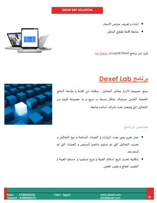 DEXEF ERP SOLUTION
Sales : 01000246222
Support : 01000205673
Cairo - Egypt www.dexef.com
info@dexef.com 22
‫و‬ ‫إنشاء‬‫ألاسعار‬ ‫عروض‬ ‫تعريف‬.
‫الباطن‬ ‫ملقاولي‬ ‫كاملة‬ ‫متابعة‬.
‫ع‬ ‫ملزيد‬‫برنامج‬ ‫ن‬Dexef‫لالنشاءات‬‫هنا‬ ‫اضغط‬.
‫برنامج‬Dexef Lab
‫التحاليل‬ ‫معامل‬ ‫الدارة‬ ‫خصيصا‬ ‫صنع‬,‫النتائج‬ ‫طباعة‬ ‫و‬ ‫كتابة‬ ‫من‬ ‫يمكنك‬
‫املعملية‬‫من‬ ‫كبيرة‬ ‫مجموعة‬ ‫به‬ ‫و‬ ‫يع‬‫ر‬‫س‬ ‫و‬ ‫بسيط‬ ‫بشكل‬ ‫بمرضاك‬ ‫الخاص‬
‫جامعة‬ ‫أساتذة‬ ‫اف‬‫ر‬‫إش‬ ‫تحت‬ ‫وضعت‬ ‫التي‬ ‫التحاليل‬.
‫البرنامج‬ ‫خصائص‬
‫و‬ ‫ات‬‫ر‬‫الزيا‬ ‫بعدد‬ ‫يومي‬ ‫تقرير‬ ‫عمل‬‫و‬ ‫املستلمة‬ ‫العينات‬‫و‬ ‫التحاليل‬ ‫نوع‬
‫و‬ ‫ى‬ ‫للمرض‬ ‫نتائجها‬ ‫تسليم‬ ‫تم‬ ‫التي‬ ‫التحاليل‬ ‫تحديد‬‫لم‬ ‫التي‬ ‫العينات‬
‫بعد‬ ‫سلم‬
ُ
‫ت‬.
‫إمكان‬‫و‬ ‫تسليمها‬ ‫تاريخ‬ ‫و‬ ‫العينة‬ ‫استالم‬ ‫تاريخ‬ ‫تحديد‬ ‫ية‬‫و‬ ‫العينة‬ ‫مستلم‬
‫و‬ ‫املعالج‬ ‫الطبيب‬‫املعمل‬ ‫طبيب‬.
 