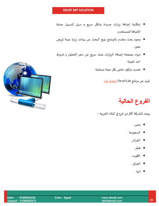 DEXEF ERP SOLUTION
Sales : 01000246222
Support : 01000205673
Cairo - Egypt www.dexef.com
info@dexef.com 23
‫إمكانية‬‫و‬ ‫سريع‬ ‫بشكل‬ ‫جديدة‬ ‫ات‬‫ر‬‫زيا‬ ‫إضافة‬‫عملية‬ ‫لتسهيل‬ ‫سهل‬
‫للمستخدم‬ ‫إلاضافة‬.
‫يض‬‫ر‬‫مل‬ ‫عينة‬ ‫زيارة‬ ‫بيانات‬ ‫عن‬ ‫البحث‬ ‫يتيح‬ ‫بالبرنامج‬ ‫متقدم‬ ‫بحث‬ ‫وجود‬
‫معين‬.
‫ا‬ ‫إضافة‬ ‫بصفحة‬ ‫مزود‬‫و‬ ‫التحليل‬ ‫سعر‬ ‫عن‬ ‫سريع‬ ‫بحث‬ ‫ات‬‫ر‬‫لزيا‬‫شروط‬
‫العينة‬ ‫أخذ‬.
‫مستلمة‬ ‫عينة‬ ‫بكل‬ ‫خاص‬ ‫باركود‬ ‫تحديد‬.
‫برنامج‬ ‫عن‬ ‫ملزيد‬DexefLab‫هنا‬ ‫اضغط‬.
‫الفروع‬‫الحالية‬
‫في‬ ‫فرع‬ ‫من‬‫أكثر‬ ‫للشركة‬ ‫يوجد‬‫العربية‬ ‫البالد‬:-
‫مصر‬.
‫السعودية‬.
‫ائر‬‫ز‬‫الج‬.
‫قطر‬.
‫الكويت‬.
‫اق‬‫ر‬‫الع‬.
‫لبيا‬.
 