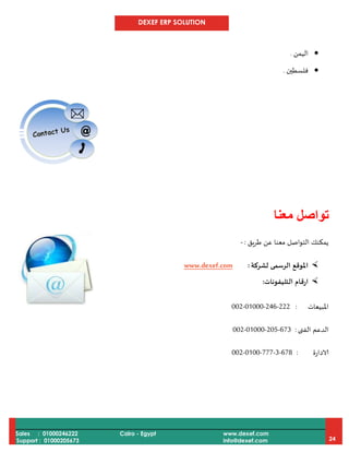 DEXEF ERP SOLUTION
Sales : 01000246222
Support : 01000205673
Cairo - Egypt www.dexef.com
info@dexef.com 24
‫اليمن‬.
‫فلسطين‬.
‫تواصل‬‫معنا‬
‫طريق‬ ‫عن‬ ‫معنا‬ ‫التواصل‬ ‫يمكنك‬:-
‫لشركة‬ ‫الرسمى‬ ‫املوقع‬:www.dexef.com
‫التليفونات‬ ‫ارقام‬:
‫املبيعات‬:002-01000-246-222
‫الفنى‬ ‫الدعم‬:002-01000-205-673
‫الادارة‬:002-0100-777-3-678
 