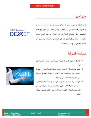 DEXEF ERP SOLUTION
Sales : 01000246222
Support : 01000205673
Cairo - Egypt www.dexef.com
info@dexef.com 1
‫نحن‬ ‫من‬
‫برمجي‬ ‫شركة‬ ‫نحن‬‫و‬ ‫تصميم‬ ‫مجال‬ ‫في‬ ‫نعمل‬ ‫ات‬‫تطوير‬‫امج‬‫ر‬‫ب‬‫م‬‫حاسبة‬‫و‬
‫ا‬‫لتجارية‬.‫ب‬ ‫يسمى‬ ‫ما‬ ‫هذا‬ ‫و‬(ERP. )‫هذا‬ ‫في‬ ‫امج‬‫ر‬‫الب‬ ‫من‬ ‫العديد‬ ‫لديها‬ ‫و‬
‫املجال‬ ‫هذا‬ ‫في‬ ‫العمالء‬ ‫التساع‬
ً
‫ا‬‫ر‬‫نظ‬ ‫التخصص‬.‫حجم‬ ‫اتساع‬
ً
‫ايضا‬ ‫و‬
‫طلباتهم‬.‫او‬ ‫التصنيع‬‫او‬ ‫التجارة‬ ‫في‬ ‫يتعامل‬ ‫ما‬ ‫كل‬ ‫بأنه‬ ‫ل‬‫القو‬ ‫يمكن‬ ‫لذلك‬ ‫و‬
‫عمالئنا‬ ‫ضمن‬ ‫يندرج‬ ‫الخدمي‬ ‫املجال‬.
‫الشركة‬ ‫سياسة‬
‫الش‬‫الفني‬ ‫الدعم‬ ‫تقديم‬ ‫و‬ ‫امجها‬‫ر‬‫ب‬ ‫عن‬ ‫املسئولية‬ ‫كامل‬ ‫مسئولة‬ ‫ركة‬
‫لها‬.
‫كل‬ ‫تحديثات‬ ‫تقدم‬3‫صورة‬ ‫في‬ ‫للعميل‬ ‫يقدم‬ ‫هذا‬ ‫و‬ ‫مجانية‬ ‫شهور‬
Update‫الانترنت‬ ‫على‬ ‫من‬ ‫تحميله‬ ‫يتم‬.‫تحميله‬ ‫في‬ ‫الحق‬ ‫للعميل‬ ‫و‬
‫برنامجه‬ ‫على‬‫ار‬‫ر‬‫الاستما‬‫او‬‫الجهاز‬ ‫على‬.
‫عام‬ ‫كل‬ ‫جديد‬‫إصدار‬ ‫بعمل‬ ‫الشركة‬ ‫تقوم‬.‫تحديد‬ ‫يتم‬ ‫عليه‬
ً
‫بناءا‬‫و‬
‫ألام‬ ‫الشركة‬ ‫من‬ ‫سعره‬.‫الجديدة‬‫الاسعار‬ ‫بهذا‬ ‫التوزيع‬ ‫يتم‬ ‫حتى‬.‫و‬
ً
‫مجانا‬ ‫القدامى‬ ‫للعمالء‬ ‫يقدم‬ ‫لكن‬.‫بمبالغ‬ ‫تقديمه‬ ‫اليكم‬ ‫يحق‬ ‫و‬
‫مالية‬
 