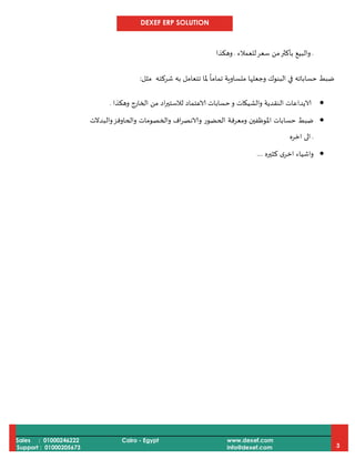 DEXEF ERP SOLUTION
Sales : 01000246222
Support : 01000205673
Cairo - Egypt www.dexef.com
info@dexef.com 3
.‫للعمالء‬‫سعر‬ ‫من‬‫بأكثر‬ ‫والبيع‬.‫وهكذا‬
‫مثل‬ ‫شركته‬ ‫به‬ ‫تتعامل‬ ‫ملا‬
ً
‫تماما‬ ‫متساوية‬ ‫وجعلها‬ ‫البنوك‬ ‫في‬ ‫حساباته‬ ‫ضبط‬:
‫وهكذا‬ ‫الخارج‬ ‫من‬ ‫اد‬‫ر‬‫لالستي‬ ‫الاعتماد‬ ‫حسابات‬‫و‬ ‫والشيكات‬ ‫النقدية‬ ‫الايداعات‬.
‫ومعرفة‬ ‫املوظفين‬ ‫حسابات‬ ‫ضبط‬‫والبدالت‬‫والحاوفز‬ ‫والخصومات‬ ‫اف‬‫ر‬‫والانص‬ ‫الحضور‬
.‫اخره‬ ‫الى‬
‫كثيره‬ ‫ى‬‫اخر‬ ‫واشياء‬....
 