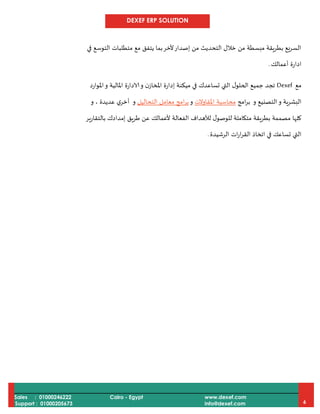 DEXEF ERP SOLUTION
Sales : 01000246222
Support : 01000205673
Cairo - Egypt www.dexef.com
info@dexef.com 6
‫في‬ ‫التوسع‬ ‫متطلبات‬ ‫مع‬ ‫يتفق‬ ‫بما‬‫ألخر‬‫إصدار‬ ‫من‬ ‫التحديث‬ ‫خالل‬ ‫من‬ ‫مبسطة‬ ‫بطريقة‬ ‫السريع‬
‫أعمالك‬ ‫ادارة‬.
‫مع‬Dexef‫ج‬ ‫تجد‬‫املوارد‬‫و‬ ‫املالية‬ ‫الادارة‬‫و‬ ‫ن‬‫املخاز‬ ‫إدارة‬ ‫ميكنة‬ ‫في‬ ‫تساعدك‬ ‫التي‬ ‫ل‬‫الحلو‬ ‫ميع‬
‫و‬ ‫البشرية‬‫و‬ ‫التصنيع‬‫امج‬‫ر‬‫ب‬‫محاسبة‬‫املقاوالت‬‫و‬‫معام‬ ‫امج‬‫ر‬‫ب‬‫التحاليل‬ ‫ل‬‫و‬‫و‬ ، ‫عديدة‬ ‫ي‬‫أخر‬
‫بالتقارير‬ ‫إمدادك‬ ‫طريق‬ ‫عن‬ ‫ألعمالك‬ ‫الفعالة‬ ‫لألهداف‬ ‫ل‬‫للوصو‬ ‫متكاملة‬ ‫بطريقة‬ ‫مصممة‬ ‫كلها‬
‫الرشيدة‬ ‫ات‬‫ر‬‫ا‬‫ر‬‫الق‬ ‫اتخاذ‬ ‫في‬ ‫تساعك‬ ‫التي‬.
 