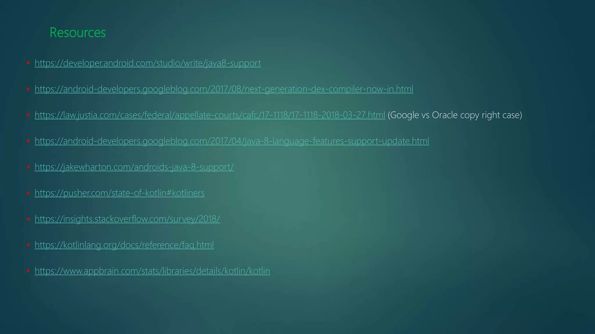 Resources
 https://developer.android.com/studio/write/java8-support
 https://android-developers.googleblog.com/2017/08/next-generation-dex-compiler-now-in.html
 https://law.justia.com/cases/federal/appellate-courts/cafc/17-1118/17-1118-2018-03-27.html (Google vs Oracle copy right case)
 https://android-developers.googleblog.com/2017/04/java-8-language-features-support-update.html
 https://jakewharton.com/androids-java-8-support/
 https://pusher.com/state-of-kotlin#kotliners
 https://insights.stackoverflow.com/survey/2018/
 https://kotlinlang.org/docs/reference/faq.html
 https://www.appbrain.com/stats/libraries/details/kotlin/kotlin
 