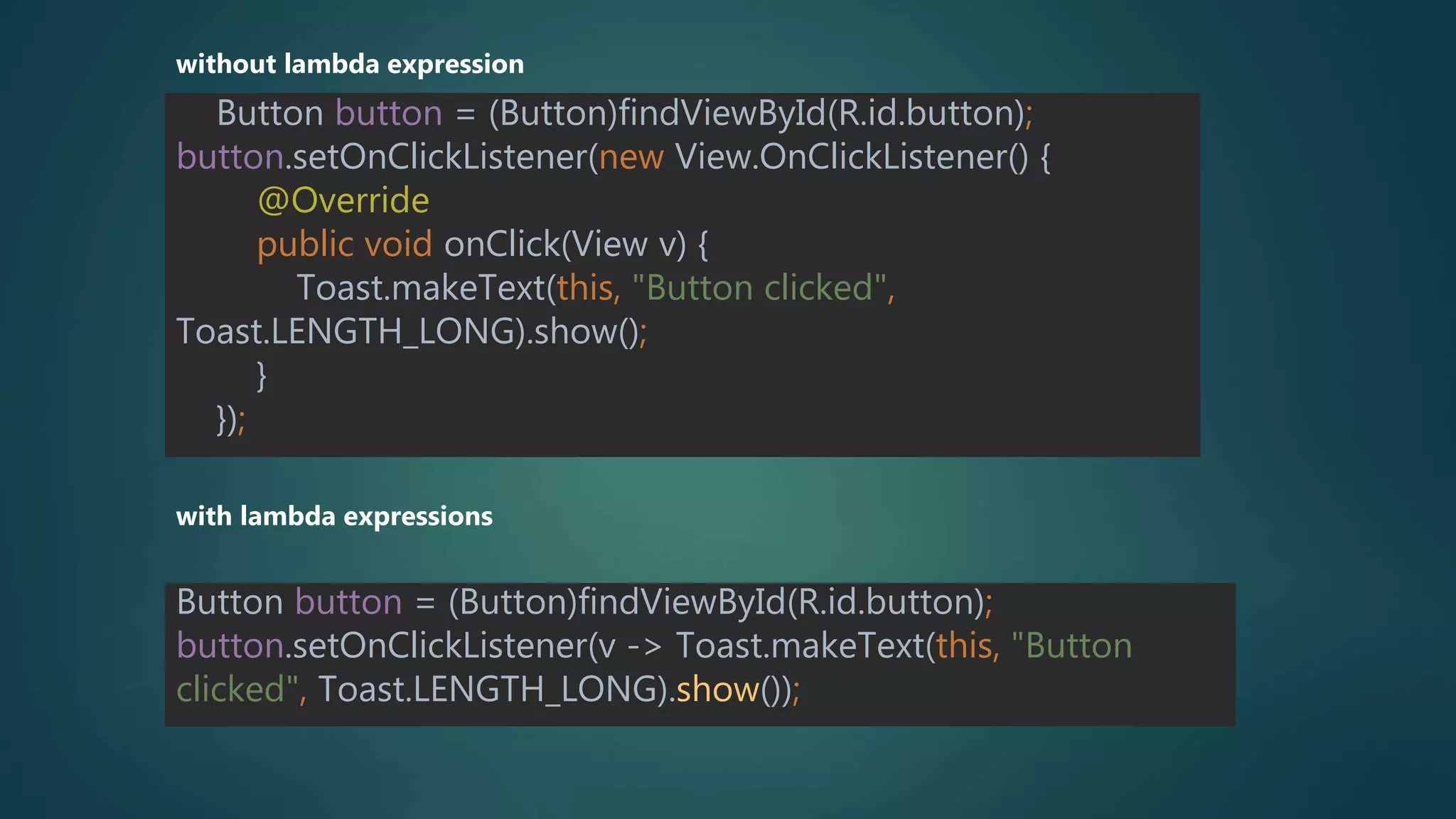 Button button = (Button)findViewById(R.id.button);
button.setOnClickListener(new View.OnClickListener() {
@Override
public void onClick(View v) {
Toast.makeText(this, "Button clicked",
Toast.LENGTH_LONG).show();
}
});
without lambda expression
with lambda expressions
Button button = (Button)findViewById(R.id.button);
button.setOnClickListener(v -> Toast.makeText(this, "Button
clicked", Toast.LENGTH_LONG).show());
 
