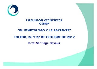 I REUNION CIENTIFICA
             GINEP

  “EL GINECOLOGO Y LA PACIENTE”

TOLEDO, 26 Y 27 DE OCTUBRE DE 2012

        Prof. Santiago Dexeus
 