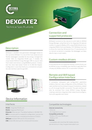 A completely redesigned web conﬁguration application
enables a fast and easy conﬁguration of the DEXGate2. This
web interface can be accessed using an Smartphone, a tablet
or a PC thrnough the WiFi connection. The web interface can
also be accessed from inside DEXCell Energy Manager,
creating a seemless integration that makes future conﬁgura-
tions and upgrades even easier.
Remote and Wiﬁ based
Conﬁguration Interface
Connection and
supported protocols
Custom modbus drivers
DEXGate2 connects to the internet to send data to DEXCell
Energy Manager using Ethernet or its integrated 3G optional
module. It supports Modbus-RTU using RS485 (thanks to an
integrated RS845 Port) and Modbus TCP. DEXGate2 has built
in drivers for more than 80 devices from 17 manufacturers. If
no internet connection is available, the datalogger can keep
data for days or even weeks.
If some devices are not supported natively, custom drivers can
be deﬁned using a completely new interface to get data from
virtually any Modbus device, PLC or automation software.
Description
Technical Speciﬁcations
Device Information
Interfaces
RS485: Integrated RS485 port
RS232: Integrated RS232 port
Ethernet: Ethernet port. The default address is 192.168.1.150.
WiFi: An access point is created for conﬁguration. Just join the
network and point your smartphone browser to 172.16.0.1.
SIMCard: standard SIM card for 3G connectivity
USB: Serial USB client port for console administration.
Compatible technologies
Internet connectivity:
• Ethernet
• 3G integrated as an option
Compatible protocols:
• Modbus-RTU over RS485 port
• Modbus-TCP
Devices:
• Compatible with more than 80 modbus devices
Get the full list in: http://support.dexmatech.com
DEXGate2 is DEXMA’s new generation datalogger based on
the succesful DEXGate. It is one of the most advanced and
ﬂexible dataloggers available for the energy management
market. With its integrated RS485 port, it enables the
cloud-based DEXCell Energy Manager EMS to acquire data
from meters and sensors using MODBUS protocol. Installa-
tion has never been easier thanks to its DIN-Rail Adapter.
Conﬁguration is very fast thanks to a smartphone compati-
ble web interface used through WiFi.
 