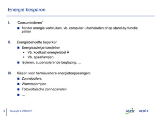 Energiebesparen‘Consuminderen’Minderenergieverbruiken, vb. computer uitschakelen of op stand-by functiezettenEnergiebehoeftebeperkenEnergiezuinigetoestellenVb. koelkastenergielabel AVb. spaarlampenIsoleren, superisolerendebeglazing, …Kiezenvoorhernieuwbareenergietoepassingen:ZonneboilersWarmtepompenFotovoltaïschezonnepanelen…Copyright © IZEN 2011