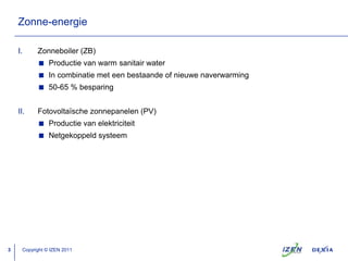Zonne-energieZonneboiler (ZB)Productie van warm sanitair waterIn combinatie met eenbestaande of nieuwenaverwarming50-65 % besparingFotovoltaïschezonnepanelen (PV)Productie van elektriciteitNetgekoppeldsysteemCopyright © IZEN 2011