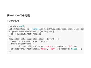 データベースの定義
IndexedDB
let db = null;
let dbOpenRequest = window.indexedDB.open(databaseName, version);
dbOpenRequest.onsuccess = (event) => {
  db = event.target.result;
};
dbOpenRequest.onupgradeneeded = (event) => {
  const db = event.target.result;
  const objectStore = 
    db.createObjectStore('todos', { keyPath: 'id' });
  objectStore.createIndex('text', 'text', { unique: false });
};
 