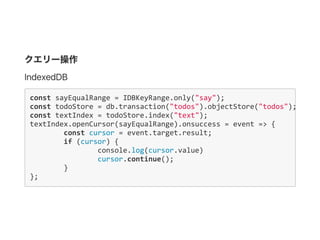 クエリー操作
IndexedDB
const sayEqualRange = IDBKeyRange.only("say");
const todoStore = db.transaction("todos").objectStore("todos");
const textIndex = todoStore.index("text");
textIndex.openCursor(sayEqualRange).onsuccess = event => {
      const cursor = event.target.result;
  if (cursor) {
        console.log(cursor.value)
          cursor.continue();
      }
};
 