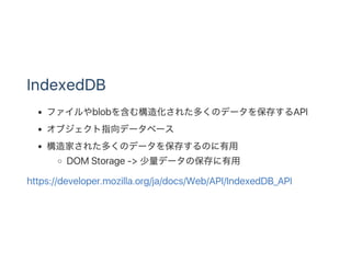 IndexedDB
ファイルやblobを含む構造化された多くのデータを保存するAPI
オブジェクト指向データベース
構造家された多くのデータを保存するのに有用
DOM Storage ‑> 少量データの保存に有用
https://developer.mozilla.org/ja/docs/Web/API/IndexedDB_API
 