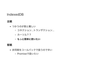 IndexedDB
主観
つかうのが割と難しい
コネクション...トランザクション...
カーソル？？
もっと簡単に使いたい
客観
非同期をコールバックで扱うので辛い
Promiseで扱いたい
 