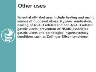 Other uses
Potential off-label uses include healing and maint
enance of duodenal ulcers, H.pylori eradication,
healing of NSAID related and non-NSAID related
gastric ulcers, prevention of NSAID associated
gastric ulcers and pathological hypersecretory
conditions such as Zollinger-Ellison syndrome.
 