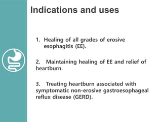 Indications and uses
1. Healing of all grades of erosive
esophagitis (EE).
2. Maintaining healing of EE and relief of
heartburn.
3. Treating heartburn associated with
symptomatic non-erosive gastroesophageal
reflux disease (GERD).
 