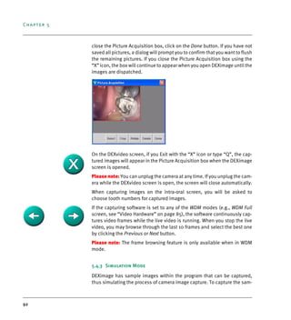Chapter 5
92
close the Picture Acquisition box, click on the Done button. If you have not
saved all pictures, a dialog will prompt you to confirm that you want to flush
the remaining pictures. If you close the Picture Acquisition box using the
“X” icon, the box will continue to appear when you open DEXimage until the
images are dispatched.
On the DEXvideo screen, if you Exit with the “X” icon or type “Q”, the cap-
tured images will appear in the Picture Acquisition box when the DEXimage
screen is opened.
Please note: You can unplug the camera at any time. If you unplug the cam-
era while the DEXvideo screen is open, the screen will close automatically.
When capturing images on the intra-oral screen, you will be asked to
choose tooth numbers for captured images.
If the capturing software is set to any of the WDM modes (e.g., WDM Full
screen, see “Video Hardware” on page 85), the software continuously cap-
tures video frames while the live video is running. When you stop the live
video, you may browse through the last 10 frames and select the best one
by clicking the Previous or Next button.
Please note: The frame browsing feature is only available when in WDM
mode.
5.4.3 Simulation Mode
DEXimage has sample images within the program that can be captured,
thus simulating the process of camera image capture. To capture the sam-
DEXIS_9_EN.book Page 92 Tuesday, October 5, 2010 12:58 PM
 