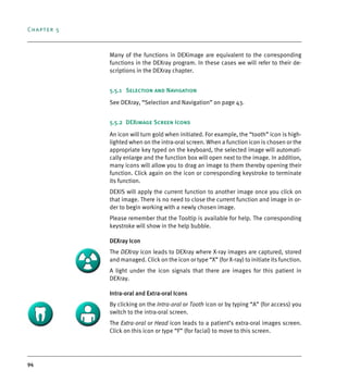 Chapter 5
94
Many of the functions in DEXimage are equivalent to the corresponding
functions in the DEXray program. In these cases we will refer to their de-
scriptions in the DEXray chapter.
5.5.1 Selection and Navigation
See DEXray, “Selection and Navigation” on page 43.
5.5.2 DEXimage Screen Icons
An icon will turn gold when initiated. For example, the “tooth” icon is high-
lighted when on the intra-oral screen. When a function icon is chosen or the
appropriate key typed on the keyboard, the selected image will automati-
cally enlarge and the function box will open next to the image. In addition,
many icons will allow you to drag an image to them thereby opening their
function. Click again on the icon or corresponding keystroke to terminate
its function.
DEXIS will apply the current function to another image once you click on
that image. There is no need to close the current function and image in or-
der to begin working with a newly chosen image.
Please remember that the Tooltip is available for help. The corresponding
keystroke will show in the help bubble.
DEXray Icon
The DEXray icon leads to DEXray where X-ray images are captured, stored
and managed. Click on the icon or type “X” (for X-ray) to initiate its function.
A light under the icon signals that there are images for this patient in
DEXray.
Intra-oral and Extra-oral Icons
By clicking on the Intra-oral or Tooth icon or by typing “A” (for access) you
switch to the intra-oral screen.
The Extra-oral or Head icon leads to a patient’s extra-oral images screen.
Click on this icon or type “F” (for facial) to move to this screen.
DEXIS_9_EN.book Page 94 Tuesday, October 5, 2010 12:58 PM
 