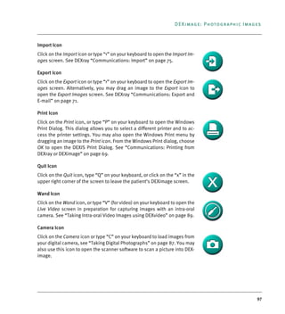 97
DEXimage: Photographic Images
Import Icon
Click on the Import icon or type “<” on your keyboard to open the Import Im-
ages screen. See DEXray “Communications: Import” on page 75.
Export Icon
Click on the Export icon or type “>” on your keyboard to open the Export Im-
ages screen. Alternatively, you may drag an image to the Export icon to
open the Export Images screen. See DEXray “Communications: Export and
E-mail” on page 71.
Print Icon
Click on the Print icon, or type “P” on your keyboard to open the Windows
Print Dialog. This dialog allows you to select a different printer and to ac-
cess the printer settings. You may also open the Windows Print menu by
dragging an image to the Print icon. From the Windows Print dialog, choose
OK to open the DEXIS Print Dialog. See “Communications: Printing from
DEXray or DEXimage” on page 69.
Quit Icon
Click on the Quit icon, type “Q” on your keyboard, or click on the “x” in the
upper right corner of the screen to leave the patient’s DEXimage screen.
Wand Icon
Click on the Wand icon, or type “V” (for video) on your keyboard to open the
Live Video screen in preparation for capturing images with an intra-oral
camera. See “Taking Intra-oral Video Images using DEXvideo” on page 89.
Camera Icon
Click on the Camera icon or type “C” on your keyboard to load images from
your digital camera, see “Taking Digital Photographs” on page 87. You may
also use this icon to open the scanner software to scan a picture into DEX-
image.
DEXIS_9_EN.book Page 97 Tuesday, October 5, 2010 12:58 PM
 