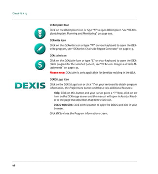 Chapter 5
98
DEXimplant Icon
Click on the DEXimplant icon or type “N” to open DEXimplant. See “DEXim-
plant: Implant Planning and Monitoring” on page 107.
DEXwrite Icon
Click on the DEXwrite icon or type “W” on your keyboard to open the DEX-
write program, see “DEXwrite: Chairside Report Generator” on page 113.
DEXclaim Icon
Click on the DEXclaim icon or type “L” on your keyboard to open the DEX-
claim program for the selected patient, see “DEXclaim: Images as Claim At-
tachments” on page 131.
Please note: DEXclaim is only applicable for dentists residing in the USA.
DEXIS Logo Icon
Click on the DEXIS Logo icon or click “I” on your keyboard to obtain program
information, the Preferences button and these two additional features:
Help: Click on this button and your cursor gains a “?” Now, click on an
item on the DEXimage screen and the manual will open in Acrobat Read-
er to the page that describes that item’s function.
DEXIS Web Site: Click on this button to open the DEXIS web site in your
browser.
Click OK to close the Program Information screen.
DEXIS_9_EN.book Page 98 Tuesday, October 5, 2010 12:58 PM
 