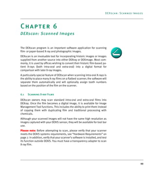 99
DEXscan: Scanned Images
Chapter 6
DEXscan: Scanned Images
The DEXscan program is an important software application for scanning
film- or paper-based X-ray and photographic images.
DEXscan is an invaluable tool for incorporating historic images or images
supplied from another source into either DEXray or DEXimage. Most com-
monly, it is used by offices wishing to convert their historic film-based pa-
tient X-rays (both intra-oral and extra-oral) into a digital format for
comparison with later X-ray images.
A particularly special feature of DEXscan when scanning intra-oral X-rays is
the ability to place many X-ray films on a flatbed scanner; the software will
separate them automatically and will optionally assign tooth numbers
based on the position of the film on the scanner.
6.1 Scanning X-ray Films
DEXscan owners may scan standard intra-oral and extra-oral films into
DEXray. Once the film becomes a digital image, it is available for Image
Management Tool functions. This includes the ability to print them instead
of copying them with duplicating film and traditional processing with
chemicals.
Although your scanned images will not have the same high resolution as
images captured with your DEXIS sensor, they will be available for tool bar
use.
Please note: Before attempting to scan, please verify that your scanner
meets the DEXIS systems requirements, see “Hardware Requirements” on
page 7. In addition, verify that your scanner’s software is installed, and test
its function outside DEXIS. You must have a transparency adapter to scan
X-ray film.
DEXIS_9_EN.book Page 99 Tuesday, October 5, 2010 12:58 PM
 