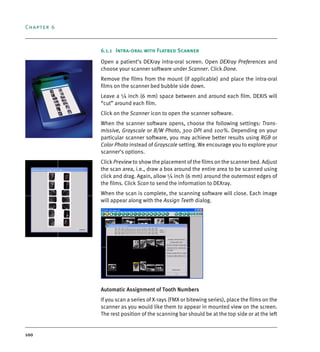 Chapter 6
100
6.1.1 Intra-oral with Flatbed Scanner
Open a patient’s DEXray intra-oral screen. Open DEXray Preferences and
choose your scanner software under Scanner. Click Done.
Remove the films from the mount (if applicable) and place the intra-oral
films on the scanner bed bubble side down.
Leave a ¼ inch (6 mm) space between and around each film. DEXIS will
“cut” around each film.
Click on the Scanner icon to open the scanner software.
When the scanner software opens, choose the following settings: Trans-
missive, Grayscale or B/W Photo, 300 DPI and 100%. Depending on your
particular scanner software, you may achieve better results using RGB or
Color Photo instead of Grayscale setting. We encourage you to explore your
scanner’s options.
Click Preview to show the placement of the films on the scanner bed. Adjust
the scan area, i.e., draw a box around the entire area to be scanned using
click and drag. Again, allow ¼ inch (6 mm) around the outermost edges of
the films. Click Scan to send the information to DEXray.
When the scan is complete, the scanning software will close. Each image
will appear along with the Assign Teeth dialog.
Automatic Assignment of Tooth Numbers
If you scan a series of X-rays (FMX or bitewing series), place the films on the
scanner as you would like them to appear in mounted view on the screen.
The rest position of the scanning bar should be at the top side or at the left
DEXIS_9_EN.book Page 100 Tuesday, October 5, 2010 12:58 PM
 