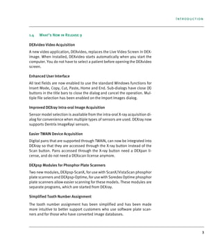 3
Introduction
1.4 What’s New in Release 9
DEXvideo Video Acquisition
A new video application, DEXvideo, replaces the Live Video Screen in DEX-
image. When installed, DEXvideo starts automatically when you start the
computer. You do not have to select a patient before opening the DEXvideo
screen.
Enhanced User Interface
All text fields are now enabled to use the standard Windows functions for
Insert Mode, Copy, Cut, Paste, Home and End. Sub-dialogs have close (X)
buttons in the title bars to close the dialog and cancel the operation. Mul-
tiple file selection has been enabled on the Import Images dialog.
Improved DEXray Intra-oral Image Acquisition
Sensor model selection is available from the intra-oral X-ray acquisition di-
alog for convenience when multiple types of sensors are used. DEXray now
supports Dentrix ImageRayi sensors.
Easier TWAIN Device Acquisition
Digital pans that are supported through TWAIN, can now be integrated into
DEXray so that they are accessed through the X-ray button instead of the
Scan button. Pans accessed through the X-ray button need a DEXpan li-
cense, and do not need a DEXscan license anymore.
DEXpsp Modules for Phosphor Plate Scanners
Two new modules, DEXpsp-ScanX, for use with ScanX/VistaScan phosphor
plate scanners and DEXpsp-Optime, for use with Soredex Optime phosphor
plate scanners allow easier scanning for these models. These modules are
separate programs, which are started from DEXray.
Simplified Tooth Number Assignment
The tooth number assignment has been simplified and has been made
more intuitive to better support customers who use software plate scan-
ners and for those who have converted image databases.
DEXIS_9_EN.book Page 3 Tuesday, October 5, 2010 12:58 PM
 